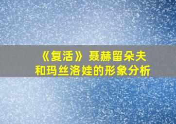 《复活》 聂赫留朵夫和玛丝洛娃的形象分析